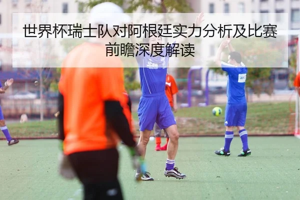 世界杯瑞士队对阿根廷实力分析及比赛前瞻深度解读